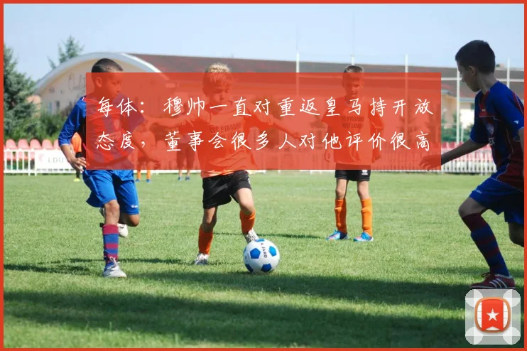 每体：穆帅一直对重返皇马持开放态度，董事会很多人对他评价很高