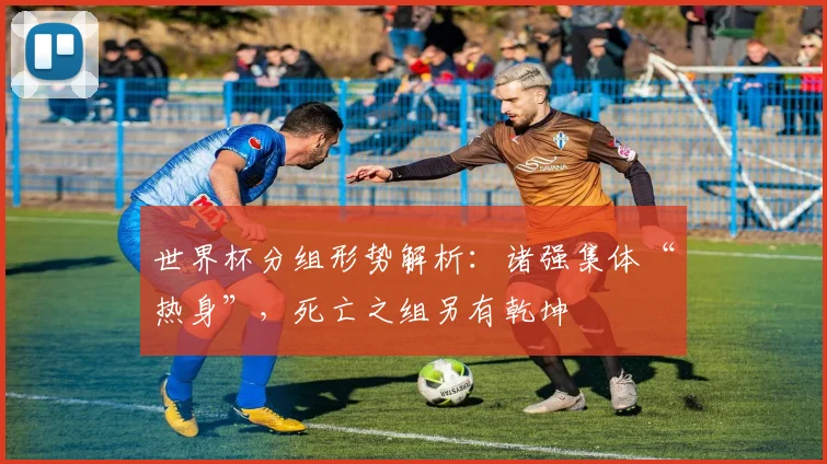 世界杯分组形势解析：诸强集体“热身”，死亡之组另有乾坤