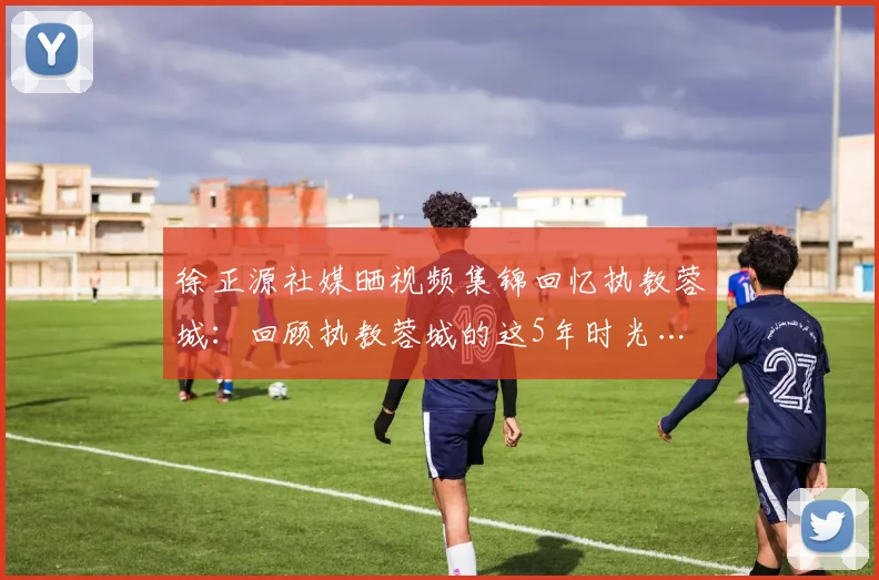 徐正源社媒晒视频集锦回忆执教蓉城：回顾执教蓉城的这5年时光…